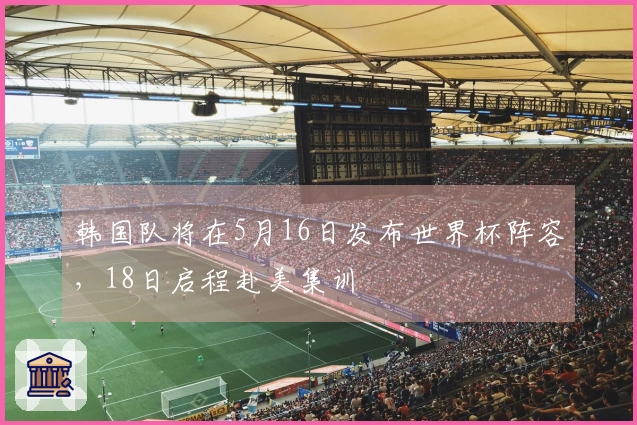韩国队将在5月16日发布世界杯阵容，18日启程赴美集训
