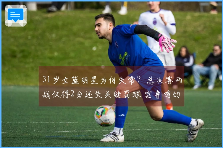 31岁女篮明星为何失常？总决赛两战仅得2分还失关键罚球 宫鲁鸣的关键球员陷入低迷