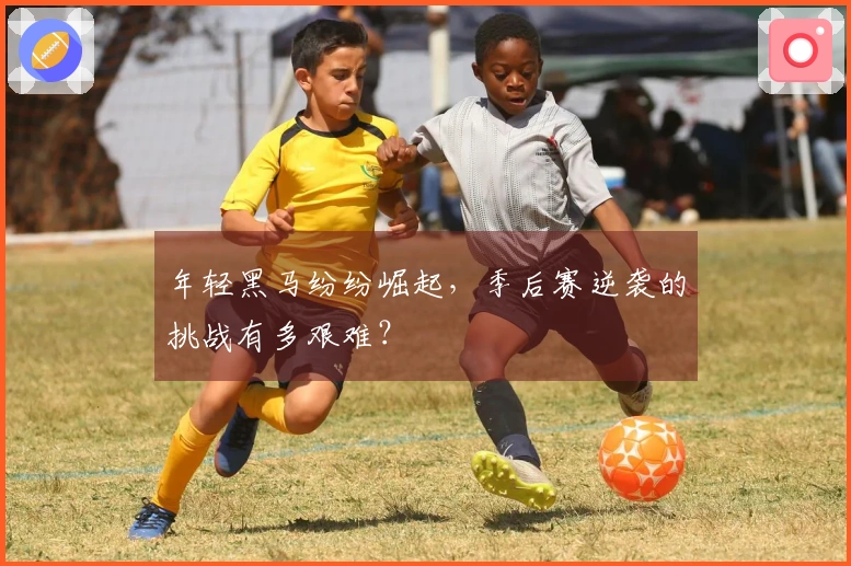 年轻黑马纷纷崛起，季后赛逆袭的挑战有多艰难？