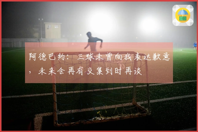 阿德巴约：三球未曾向我表达歉意，未来会再有交集到时再谈