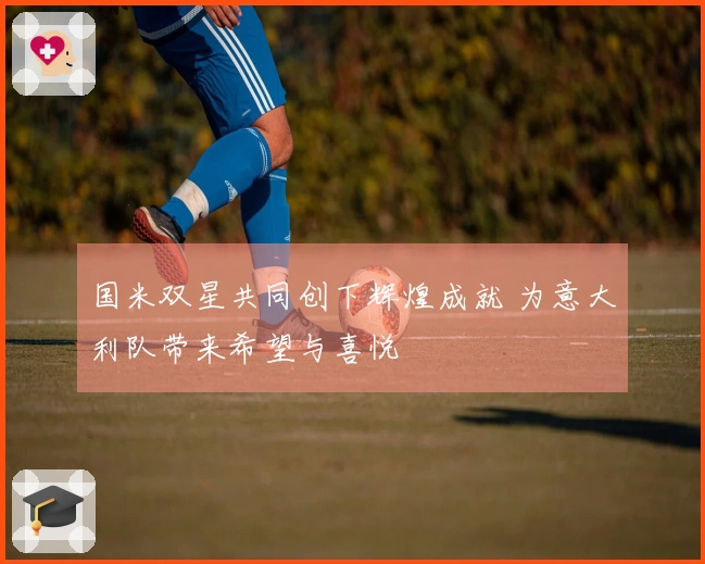 国米双星共同创下辉煌成就 为意大利队带来希望与喜悦