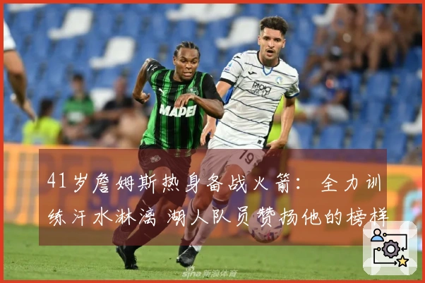 41岁詹姆斯热身备战火箭：全力训练汗水淋漓 湖人队员赞扬他的榜样作用