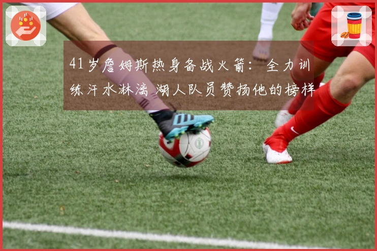 41岁詹姆斯热身备战火箭：全力训练汗水淋漓 湖人队员赞扬他的榜样作用