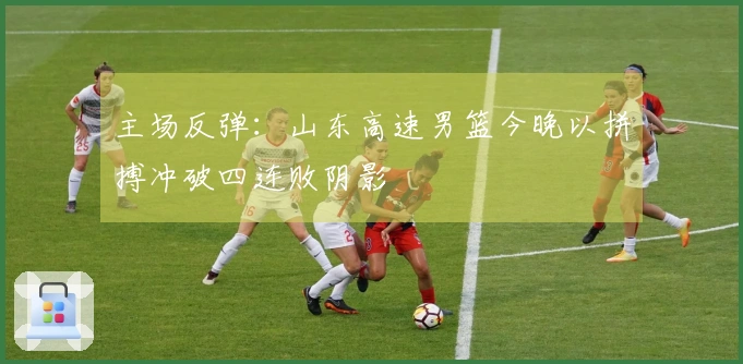 主场反弹：山东高速男篮今晚以拼搏冲破四连败阴影