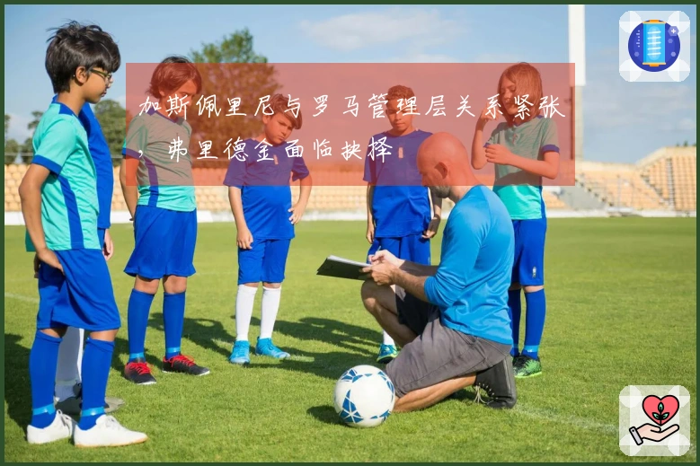 加斯佩里尼与罗马管理层关系紧张，弗里德金面临抉择