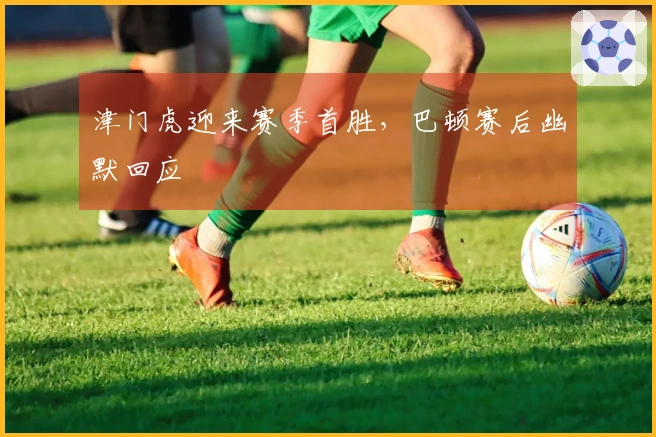 津门虎迎来赛季首胜，巴顿赛后幽默回应