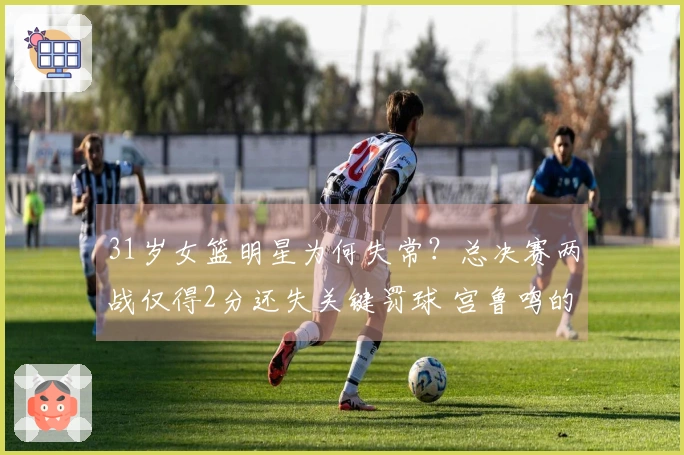 31岁女篮明星为何失常？总决赛两战仅得2分还失关键罚球 宫鲁鸣的关键球员陷入低迷