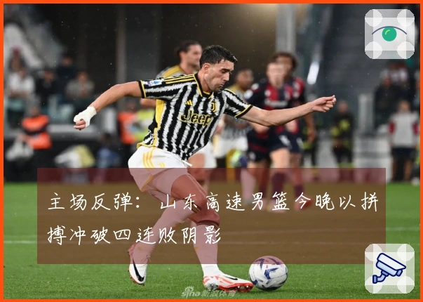 主场反弹：山东高速男篮今晚以拼搏冲破四连败阴影