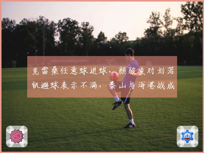 克雷桑任意球进球，颜骏凌对刘若钒避球表示不满，泰山与海港战成平局