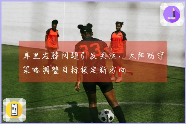 库里右膝问题引发关注，太阳防守策略调整目标锁定新方向